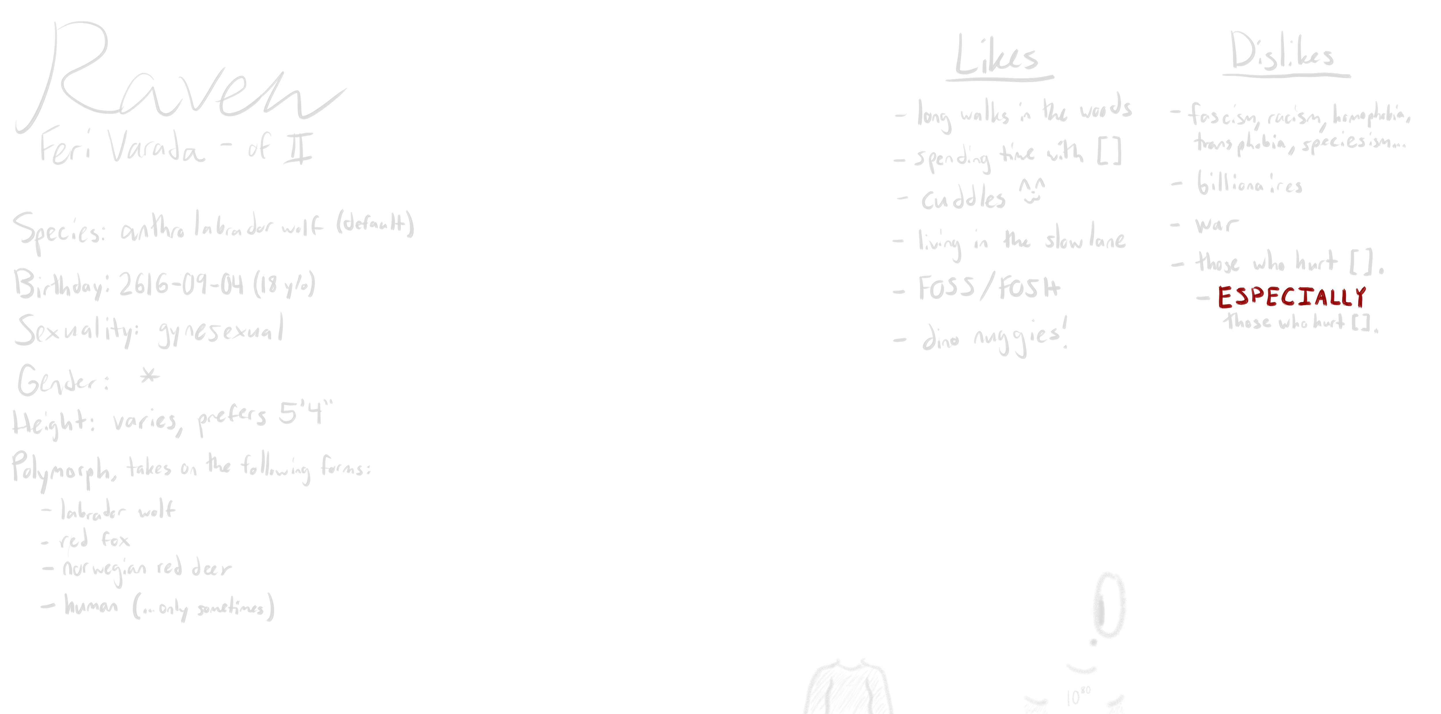 ref sheet of raven feri varada, drawn all in white on a black background. shown is a standing, possibly male anthropomorphic labrador wolf wearing a floor-length dress. beside this image are two smaller anthros, a female red fox and a doe, both representing raven's other preferred forms. it is written that raven likes long walks in the woods, spending time with blank, cuddles, living in the slow lane, FOSS and FOSH, and dino nuggies. raven dislikes fascism, racism, homophobia, transphobia, speciesism, and everything in between, billionaires, war, and those who hurt blank. especially those who hurt blank.